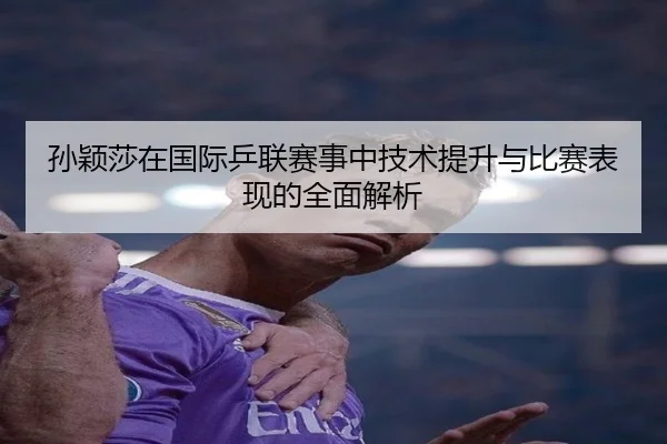孙颖莎在国际乒联赛事中技术提升与比赛表现的全面解析